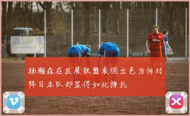 杨瀚森在发展联盟表现出色为何对阵日本队却显得如此挣扎
