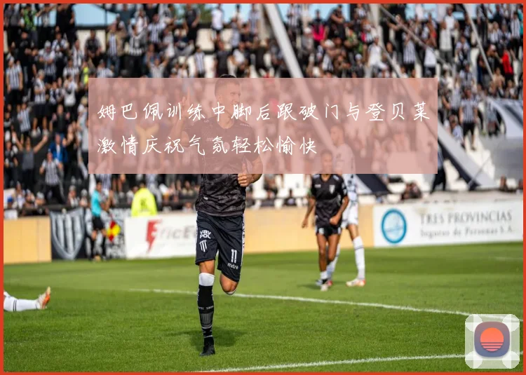 姆巴佩训练中脚后跟破门与登贝莱激情庆祝气氛轻松愉快