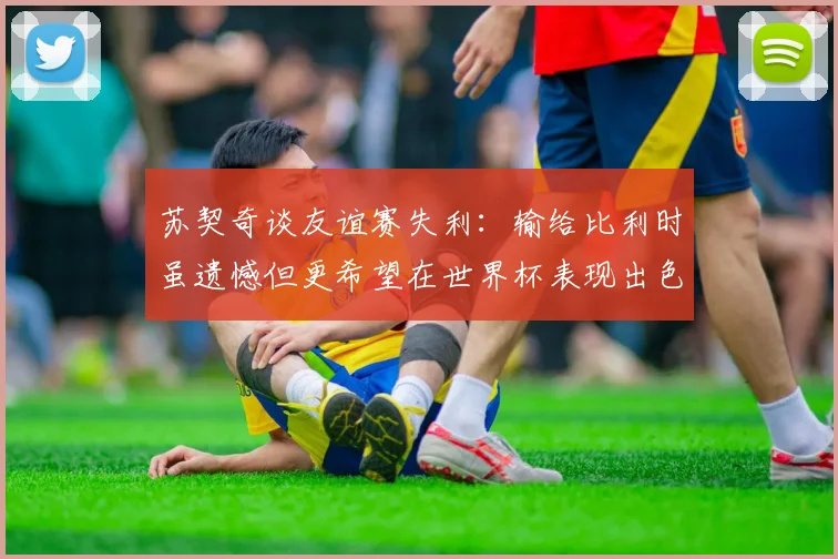 苏契奇谈友谊赛失利：输给比利时虽遗憾但更希望在世界杯表现出色
