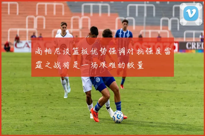 尚帕尼谈篮板优势强调对抗强度雷霆之战将是一场艰难的较量