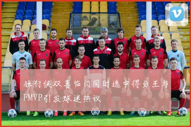 独行侠双喜临门同时选中得分王与FMVP引发球迷热议