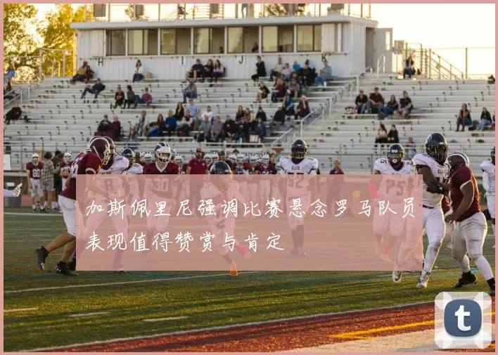 加斯佩里尼强调比赛悬念罗马队员表现值得赞赏与肯定