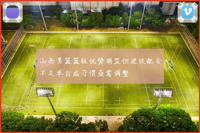 山西男篮篮板优势明显但进攻配合不足单打成习惯亟需调整