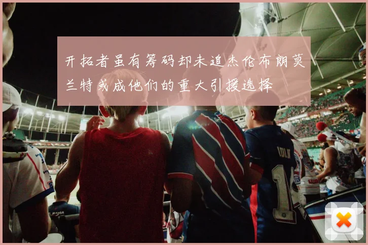开拓者虽有筹码却未追杰伦布朗莫兰特或成他们的重大引援选择