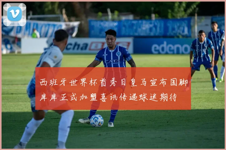 西班牙世界杯首秀日皇马宣布国脚库库正式加盟喜讯传递球迷期待