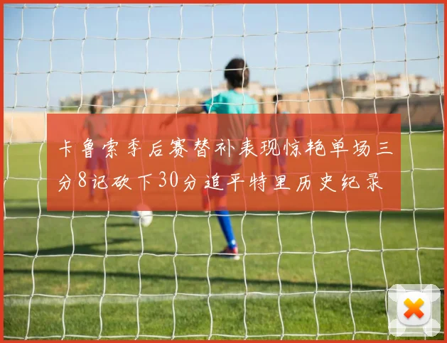卡鲁索季后赛替补表现惊艳单场三分8记砍下30分追平特里历史纪录
