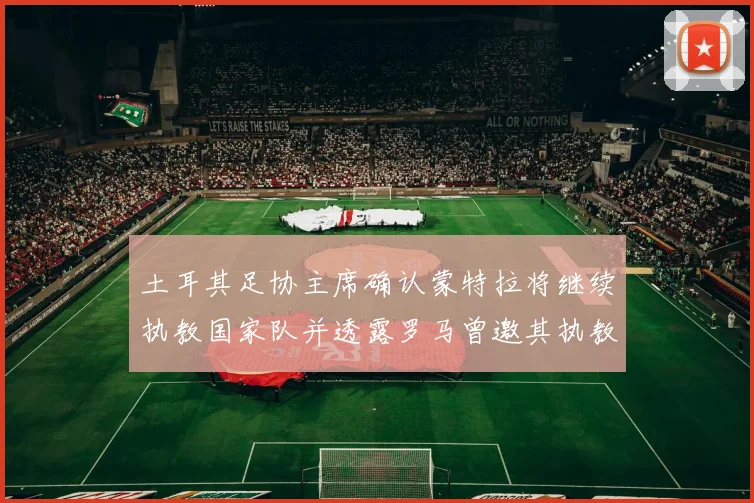 土耳其足协主席确认蒙特拉将继续执教国家队并透露罗马曾邀其执教