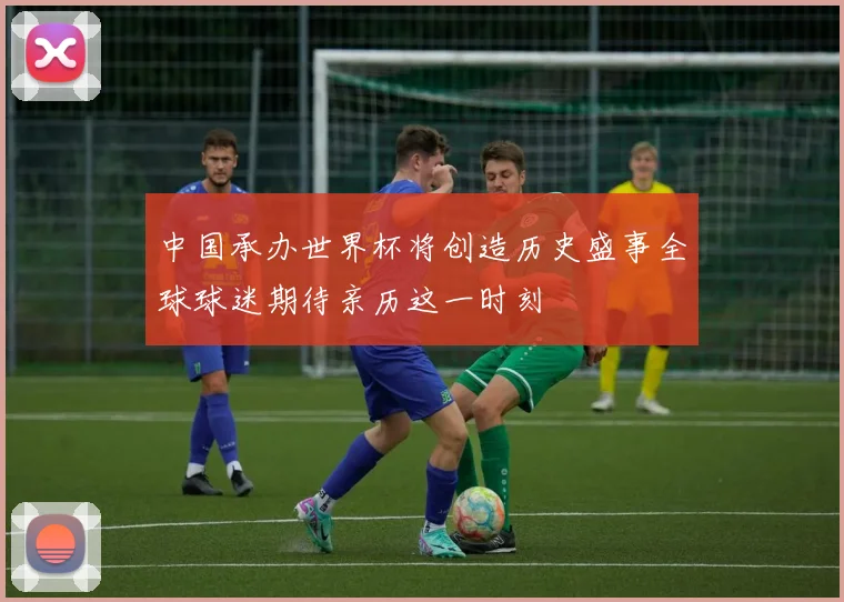 中国承办世界杯将创造历史盛事全球球迷期待亲历这一时刻