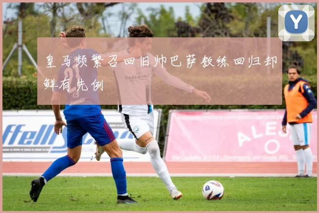 皇马频繁召回旧帅巴萨教练回归却鲜有先例