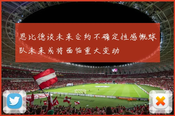 恩比德谈未来合约不确定性感慨球队未来或将面临重大变动