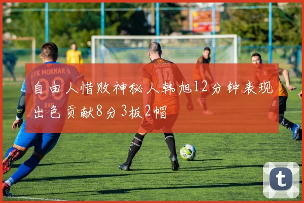 自由人惜败神秘人韩旭12分钟表现出色贡献8分3板2帽