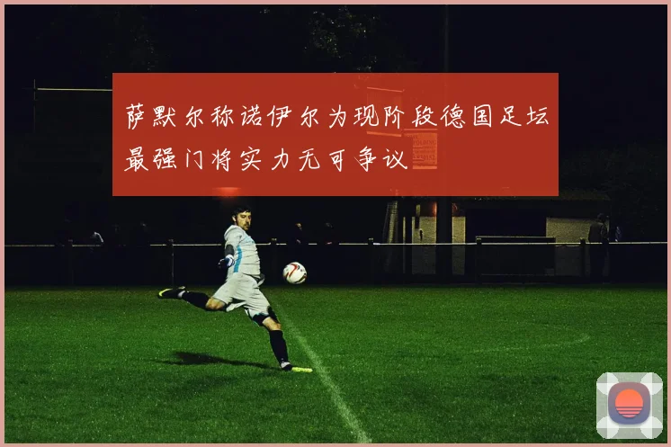 萨默尔称诺伊尔为现阶段德国足坛最强门将实力无可争议