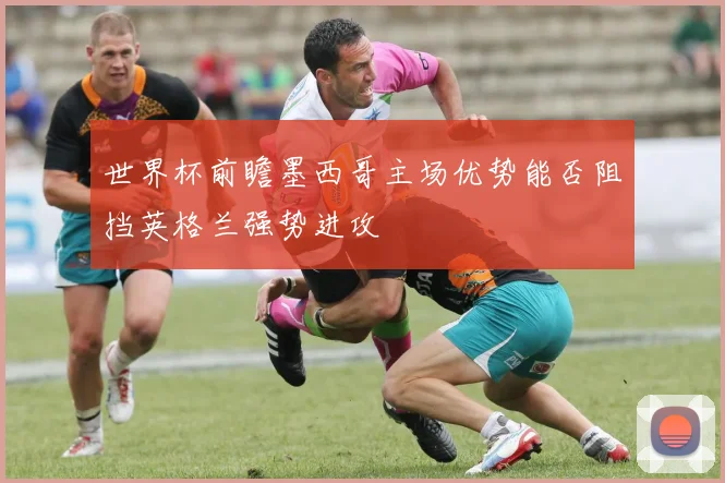 世界杯前瞻墨西哥主场优势能否阻挡英格兰强势进攻