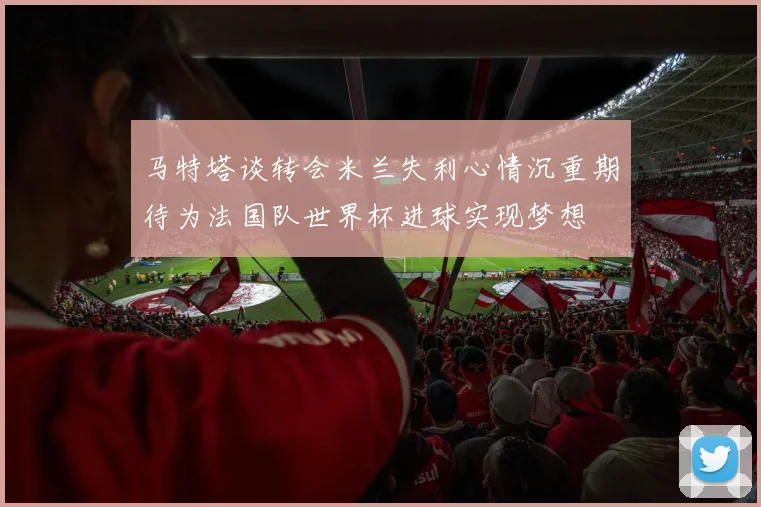 马特塔谈转会米兰失利心情沉重期待为法国队世界杯进球实现梦想